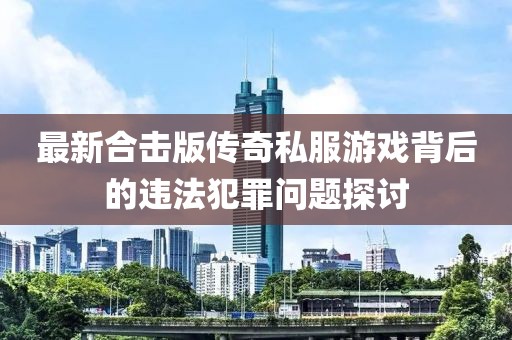 最新合击版传奇私服游戏背后的违法犯罪问题探讨