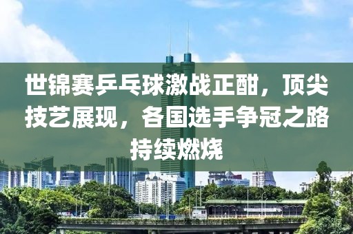 世锦赛乒乓球激战正酣，顶尖技艺展现，各国选手争冠之路持续燃烧