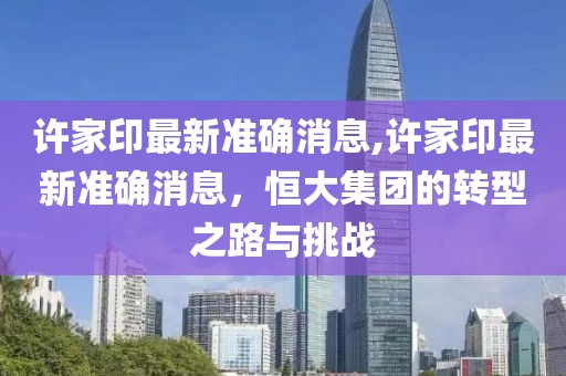 许家印最新准确消息,许家印最新准确消息，恒大集团的转型之路与挑战