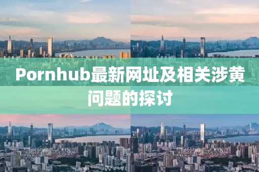 Pornhub最新网址及相关涉黄问题的探讨