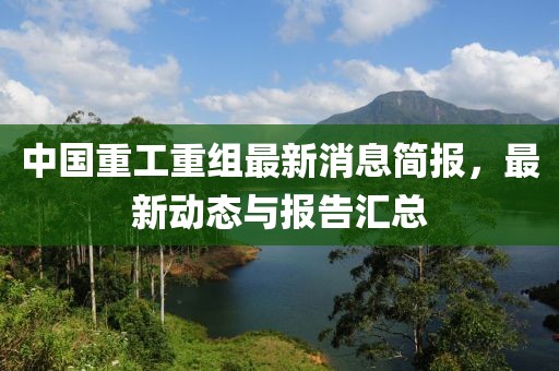 中国重工重组最新消息简报，最新动态与报告汇总