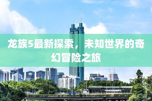 龙族5最新探索，未知世界的奇幻冒险之旅