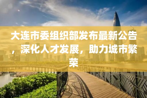 大连市委组织部发布最新公告，深化人才发展，助力城市繁荣