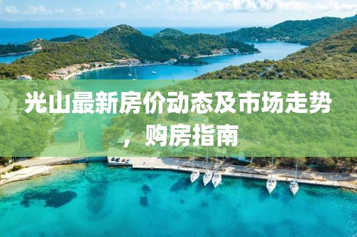 光山最新房价动态及市场走势，购房指南