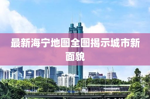 最新海宁地图全图揭示城市新面貌