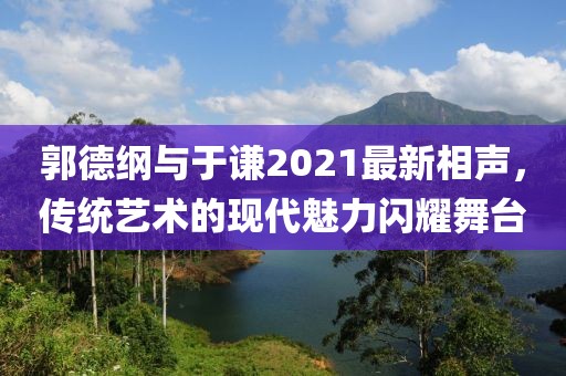 郭德纲与于谦2021最新相声，传统艺术的现代魅力闪耀舞台