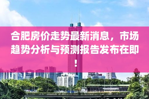 合肥房价走势最新消息，市场趋势分析与预测报告发布在即！