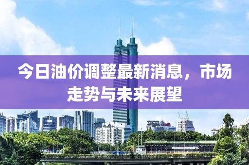 今日油价调整最新消息，市场走势与未来展望