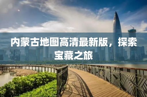 内蒙古地图高清最新版，探索宝藏之旅