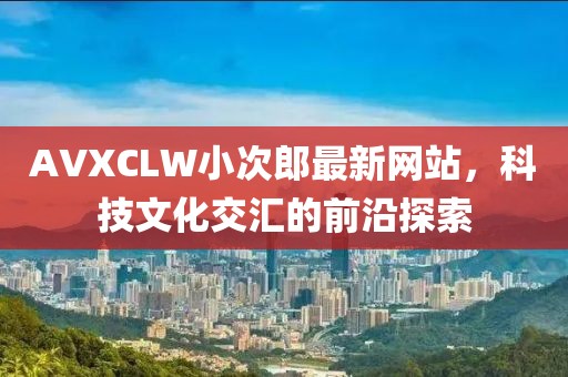 AVXCLW小次郎最新网站，科技文化交汇的前沿探索