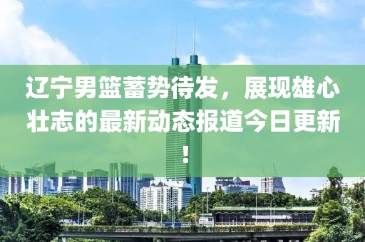 辽宁男篮蓄势待发，展现雄心壮志的最新动态报道今日更新！