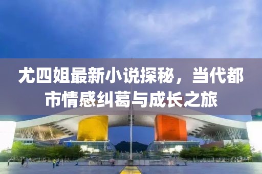 尤四姐最新小说探秘，当代都市情感纠葛与成长之旅