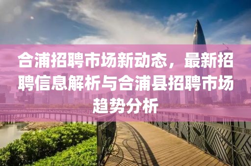 合浦招聘市场新动态，最新招聘信息解析与合浦县招聘市场趋势分析