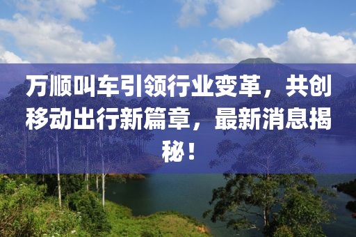 万顺叫车引领行业变革，共创移动出行新篇章，最新消息揭秘！