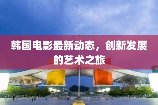 韩国电影最新动态，创新发展的艺术之旅