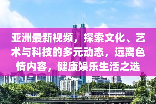 亚洲最新视频，探索文化、艺术与科技的多元动态，远离色情内容，健康娱乐生活之选