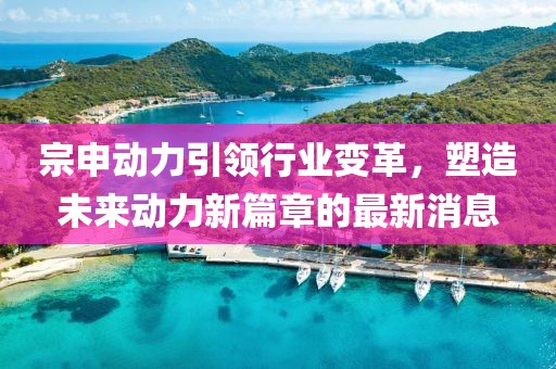 宗申动力引领行业变革，塑造未来动力新篇章的最新消息