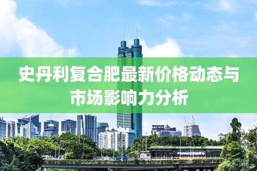 史丹利复合肥最新价格动态与市场影响力分析