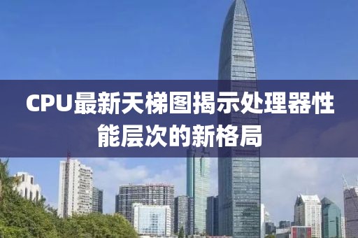 CPU最新天梯图揭示处理器性能层次的新格局