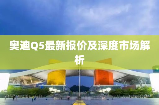 奥迪Q5最新报价及深度市场解析