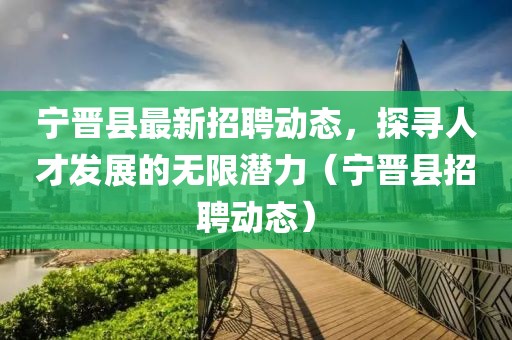 宁晋县最新招聘动态，探寻人才发展的无限潜力（宁晋县招聘动态）