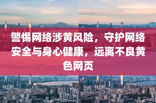 警惕网络涉黄风险，守护网络安全与身心健康，远离不良黄色网页