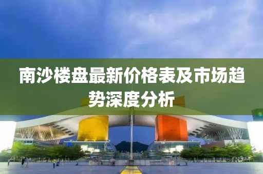 南沙楼盘最新价格表及市场趋势深度分析