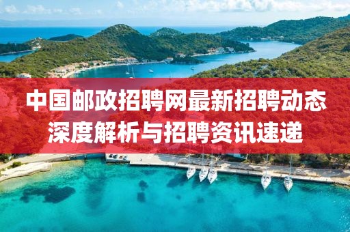 中国邮政招聘网最新招聘动态深度解析与招聘资讯速递