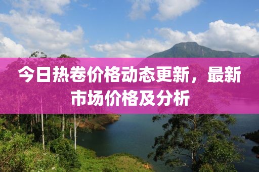 今日热卷价格动态更新，最新市场价格及分析