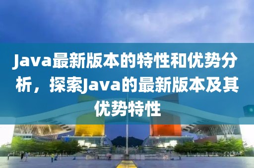 Java最新版本的特性和优势分析，探索Java的最新版本及其优势特性