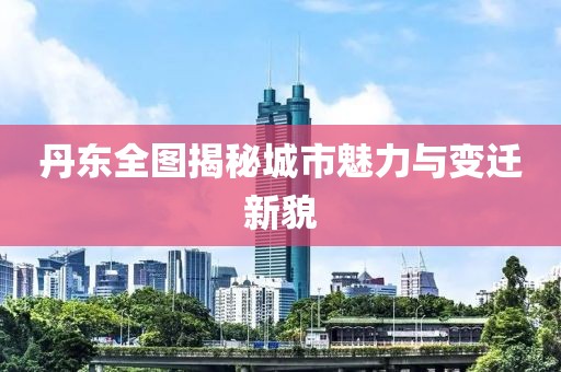 丹东全图揭秘城市魅力与变迁新貌