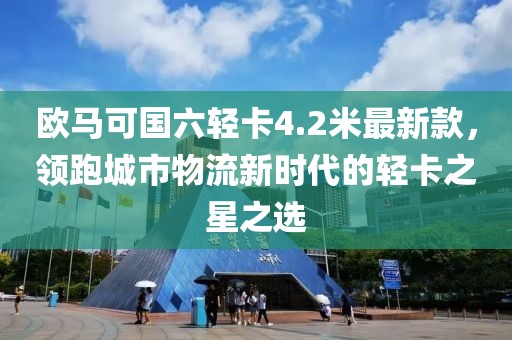 欧马可国六轻卡4.2米最新款，领跑城市物流新时代的轻卡之星之选