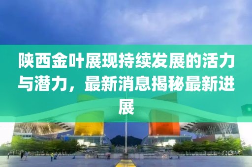 陕西金叶展现持续发展的活力与潜力，最新消息揭秘最新进展