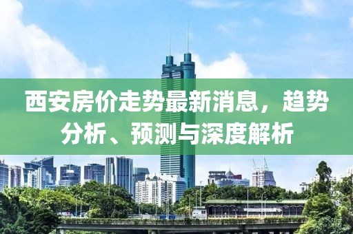 西安房价走势最新消息，趋势分析、预测与深度解析