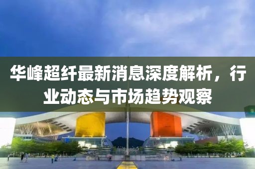 华峰超纤最新消息深度解析，行业动态与市场趋势观察