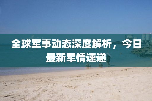 全球军事动态深度解析，今日最新军情速递