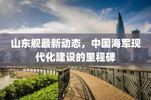 山东舰最新动态，中国海军现代化建设的里程碑