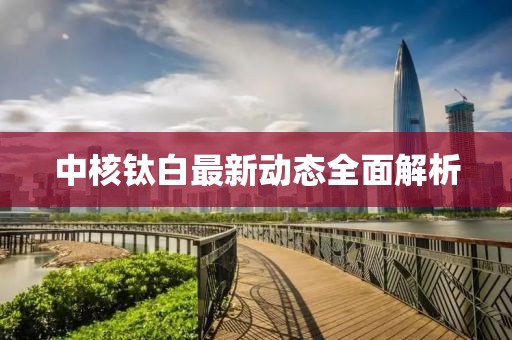 中核钛白最新动态全面解析