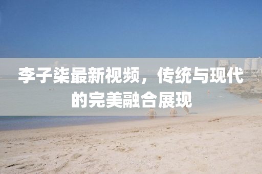 李子柒最新视频，传统与现代的完美融合展现