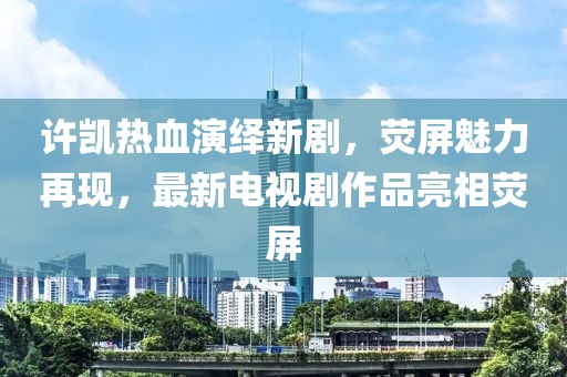 许凯热血演绎新剧，荧屏魅力再现，最新电视剧作品亮相荧屏