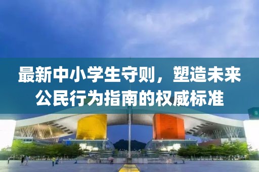 最新中小学生守则，塑造未来公民行为指南的权威标准