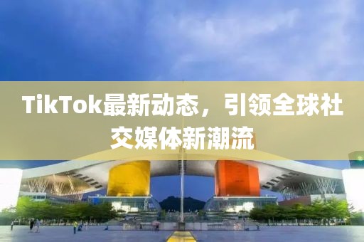 TikTok最新动态，引领全球社交媒体新潮流