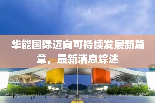 华能国际迈向可持续发展新篇章，最新消息综述