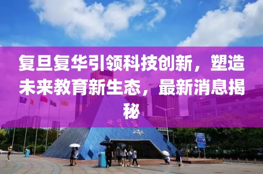 复旦复华引领科技创新，塑造未来教育新生态，最新消息揭秘