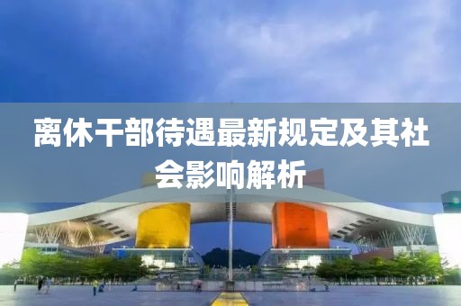 离休干部待遇最新规定及其社会影响解析