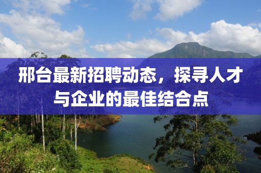 邢台最新招聘动态，探寻人才与企业的最佳结合点