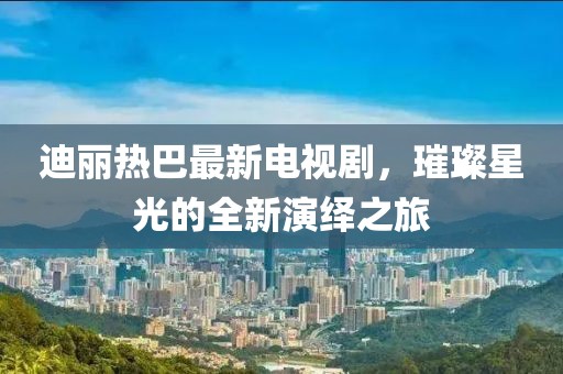 迪丽热巴最新电视剧，璀璨星光的全新演绎之旅