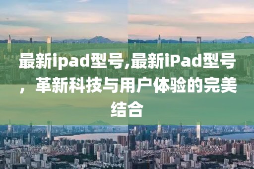 最新ipad型号,最新iPad型号，革新科技与用户体验的完美结合