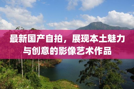 最新国产自拍，展现本土魅力与创意的影像艺术作品