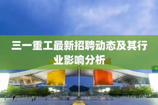 三一重工最新招聘动态及其行业影响分析